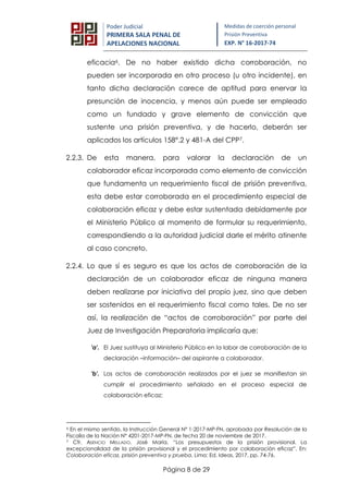 Página 8 de 29
Poder Judicial
PRIMERA SALA PENAL DE
APELACIONES NACIONAL
Medidas de coerción personal
Prisión Preventiva
EXP. N° 16-2017-74
eficacia6. De no haber existido dicha corroboración, no
pueden ser incorporada en otro proceso (u otro incidente), en
tanto dicha declaración carece de aptitud para enervar la
presunción de inocencia, y menos aún puede ser empleado
como un fundado y grave elemento de convicción que
sustente una prisión preventiva, y de hacerlo, deberán ser
aplicados los artículos 158°.2 y 481-A del CPP7.
2.2.3. De esta manera, para valorar la declaración de un
colaborador eficaz incorporada como elemento de convicción
que fundamenta un requerimiento fiscal de prisión preventiva,
esta debe estar corroborada en el procedimiento especial de
colaboración eficaz y debe estar sustentada debidamente por
el Ministerio Público al momento de formular su requerimiento,
correspondiendo a la autoridad judicial darle el mérito atinente
al caso concreto.
2.2.4. Lo que sí es seguro es que los actos de corroboración de la
declaración de un colaborador eficaz de ninguna manera
deben realizarse por iniciativa del propio juez, sino que deben
ser sostenidos en el requerimiento fiscal como tales. De no ser
así, la realización de “actos de corroboración” por parte del
Juez de Investigación Preparatoria implicaría que:
'a'. El Juez sustituya al Ministerio Público en la labor de corroboración de la
declaración –información– del aspirante a colaborador.
'b'. Los actos de corroboración realizados por el juez se manifiestan sin
cumplir el procedimiento señalado en el proceso especial de
colaboración eficaz;
6 En el mismo sentido, la Instrucción General N° 1-2017-MP-FN, aprobada por Resolución de la
Fiscalía de la Nación N° 4201-2017-MP-FN, de fecha 20 de noviembre de 2017.
7 Cfr. ASENCIO MELLADO, José María. “Los presupuestos de la prisión provisional. La
excepcionalidad de la prisión provisional y el procedimiento por colaboración eficaz”. En:
Colaboración eficaz, prisión preventiva y prueba, Lima: Ed. Ideas, 2017, pp. 74-76.
 