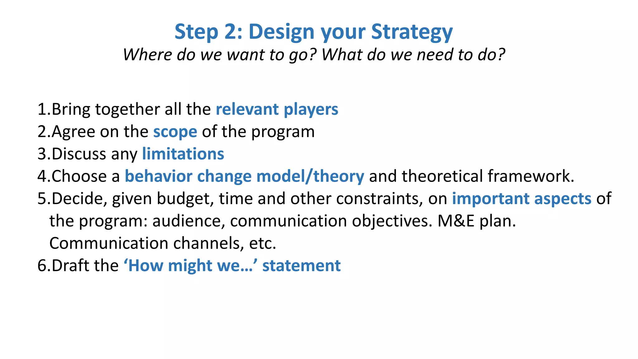 1.Bring together all the relevant players
2.Agree on the scope of the program
3.Discuss any limitations
4.Choose a behavior change model/theory and theoretical framework.
5.Decide, given budget, time and other constraints, on important aspects of
the program: audience, communication objectives. M&E plan.
Communication channels, etc.
6.Draft the ‘How might we…’ statement
Step 2: Design your Strategy
Where do we want to go? What do we need to do?
 