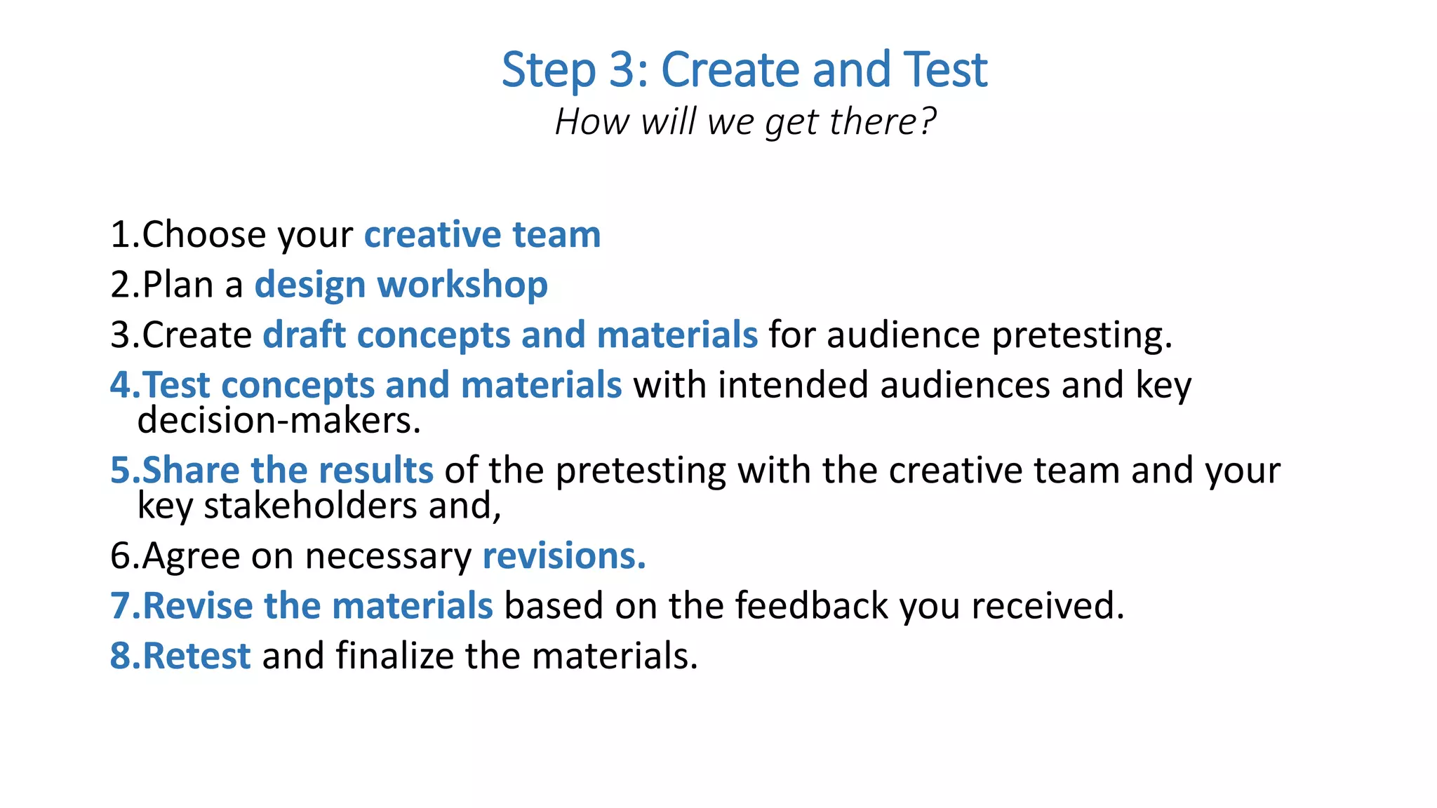 1.Choose your creative team
2.Plan a design workshop
3.Create draft concepts and materials for audience pretesting.
4.Test concepts and materials with intended audiences and key
decision-makers.
5.Share the results of the pretesting with the creative team and your
key stakeholders and,
6.Agree on necessary revisions.
7.Revise the materials based on the feedback you received.
8.Retest and finalize the materials.
Step 3: Create and Test
How will we get there?
 
