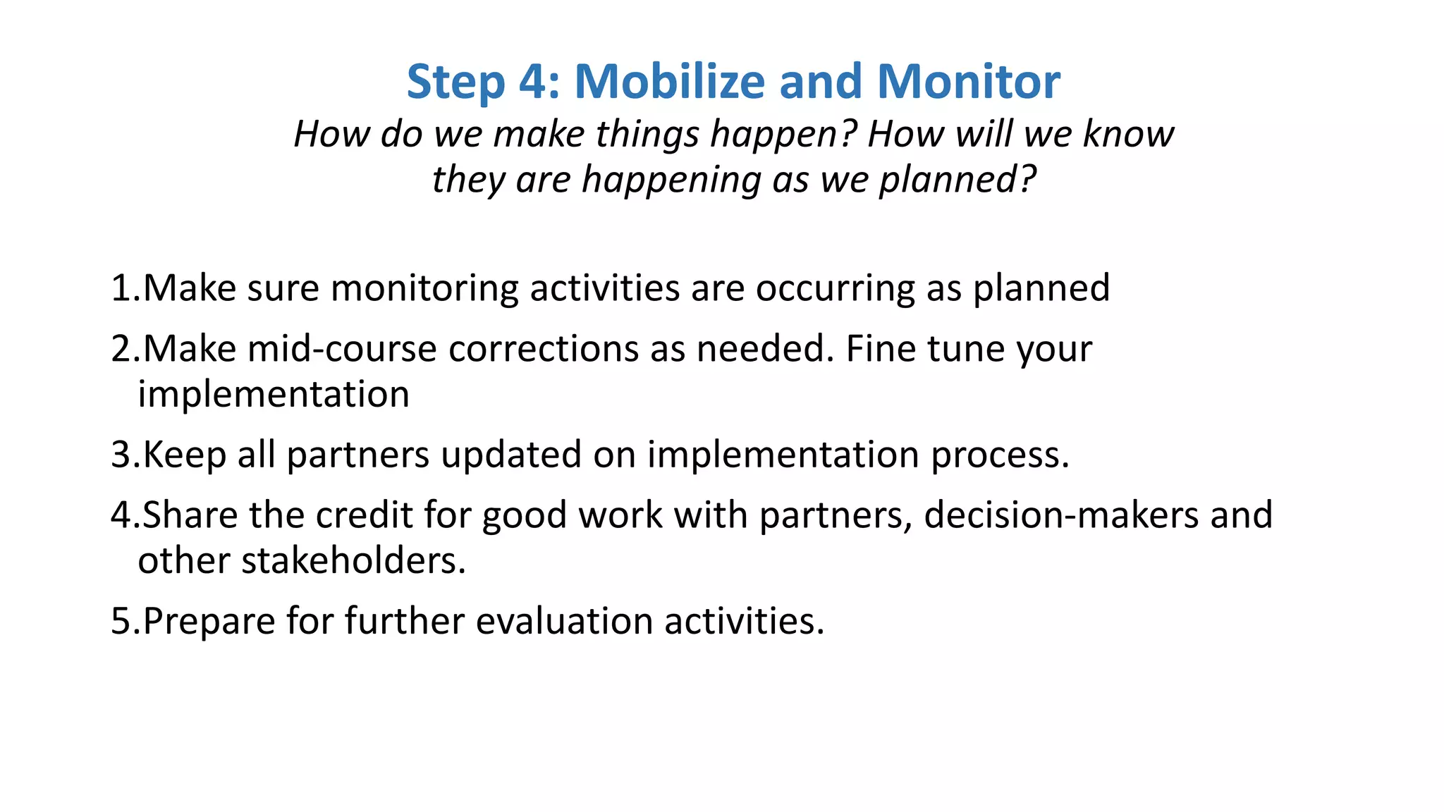 1.Make sure monitoring activities are occurring as planned
2.Make mid-course corrections as needed. Fine tune your
implementation
3.Keep all partners updated on implementation process.
4.Share the credit for good work with partners, decision-makers and
other stakeholders.
5.Prepare for further evaluation activities.
Step 4: Mobilize and Monitor
How do we make things happen? How will we know
they are happening as we planned?
 