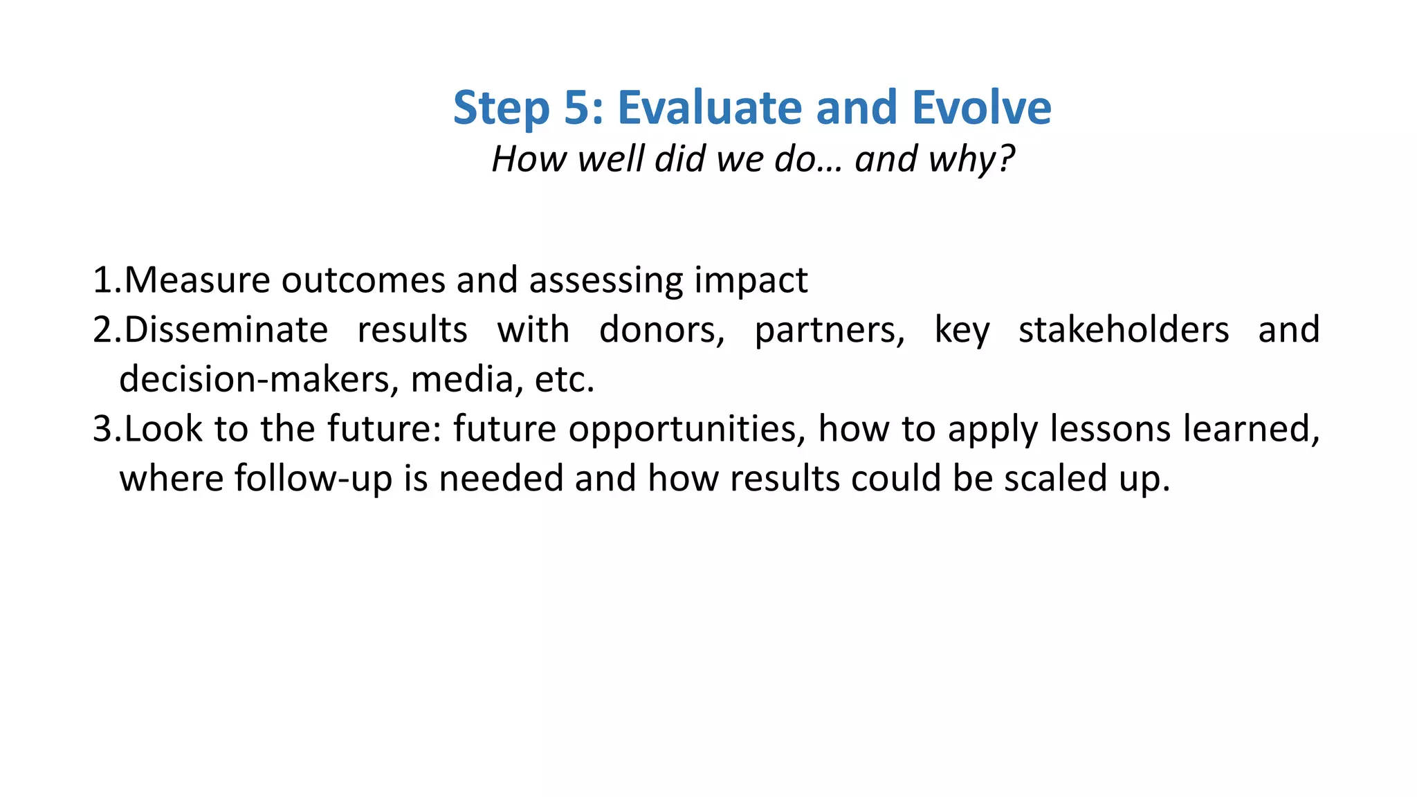 Step 5: Evaluate and Evolve
How well did we do… and why?
1.Measure outcomes and assessing impact
2.Disseminate results with donors, partners, key stakeholders and
decision-makers, media, etc.
3.Look to the future: future opportunities, how to apply lessons learned,
where follow-up is needed and how results could be scaled up.
 
