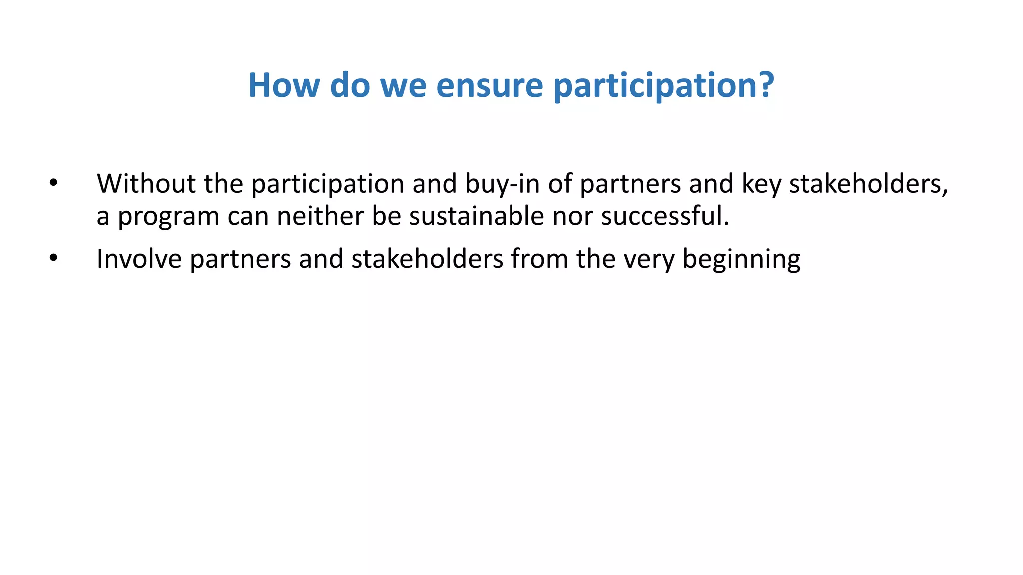 How do we ensure participation?
• Without the participation and buy-in of partners and key stakeholders,
a program can neither be sustainable nor successful.
• Involve partners and stakeholders from the very beginning
 