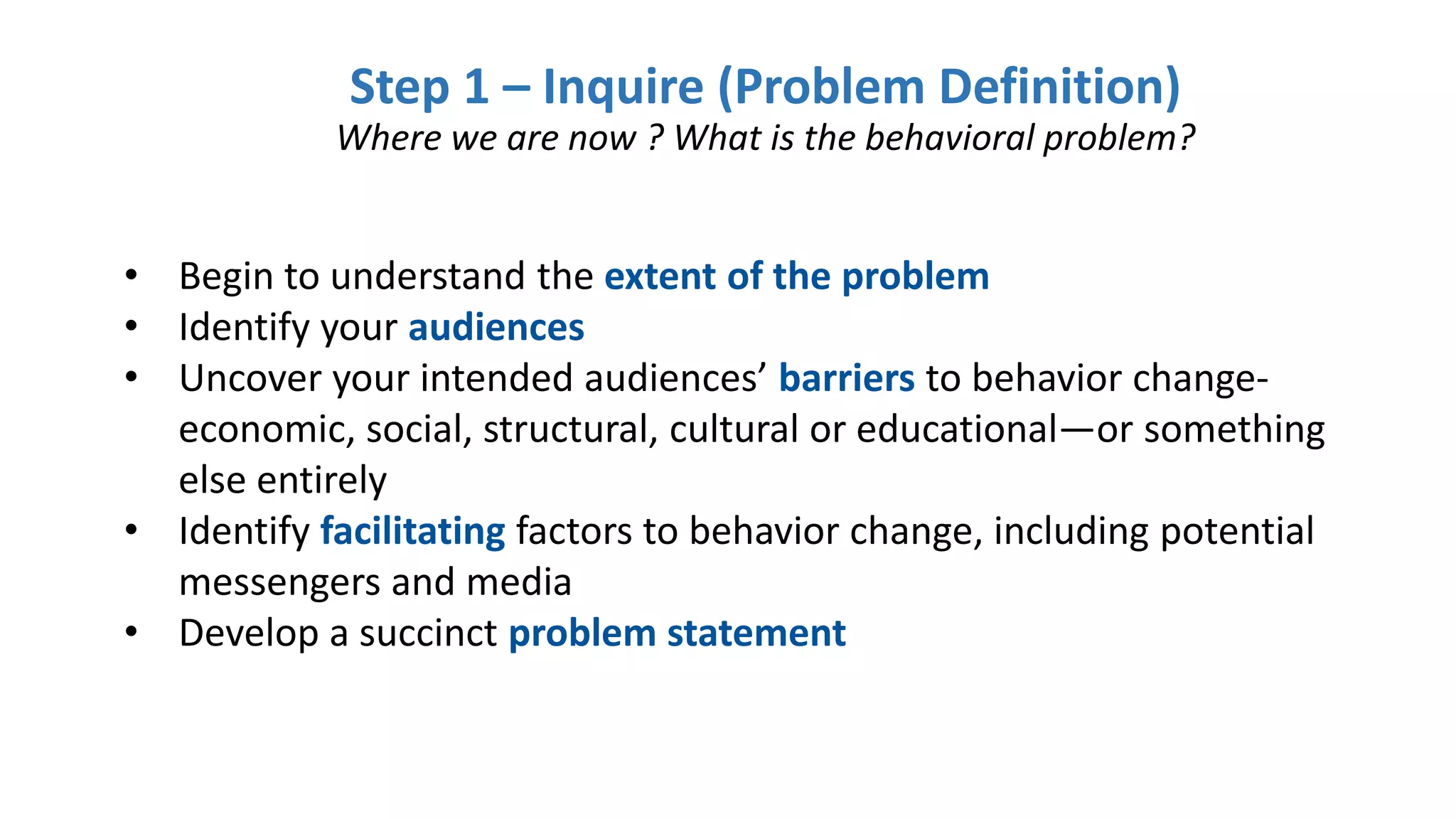 Step 1 – Inquire (Problem Definition)
Where we are now ? What is the behavioral problem?
• Begin to understand the extent of the problem
• Identify your audiences
• Uncover your intended audiences’ barriers to behavior change-
economic, social, structural, cultural or educational—or something
else entirely
• Identify facilitating factors to behavior change, including potential
messengers and media
• Develop a succinct problem statement
 