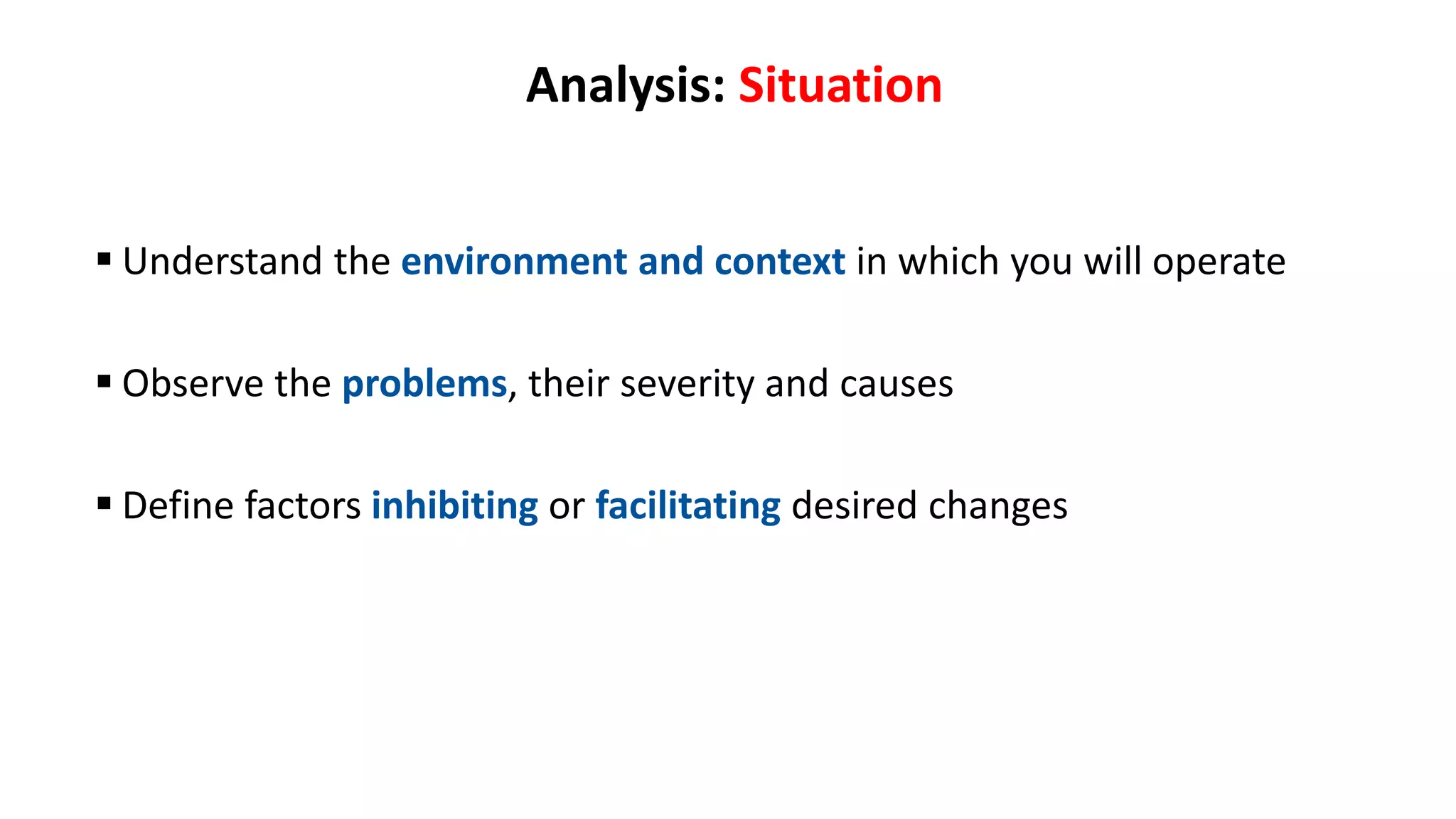 Analysis: Situation
 Understand the environment and context in which you will operate
 Observe the problems, their severity and causes
 Define factors inhibiting or facilitating desired changes
 