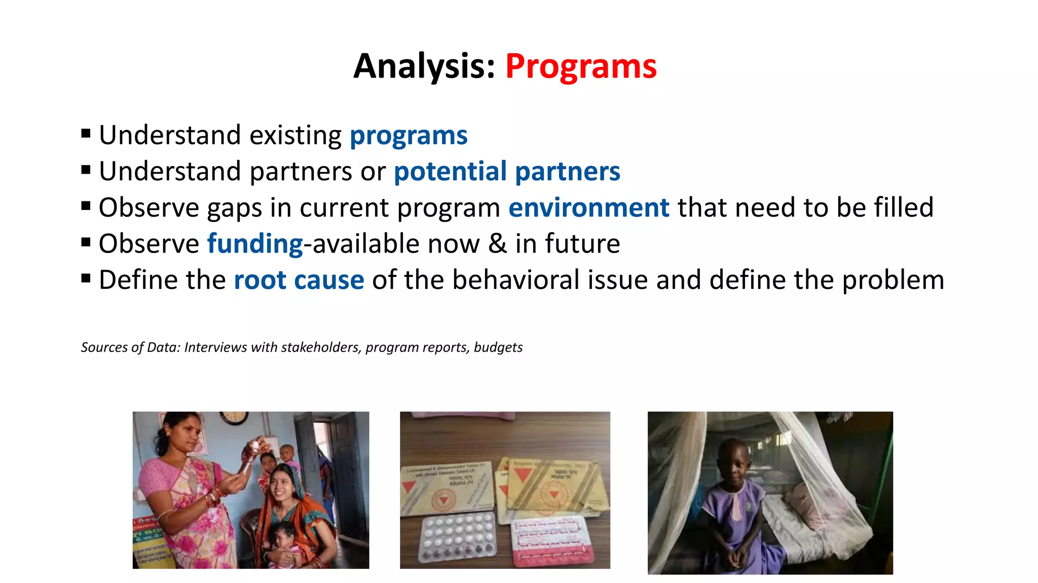 Analysis: Programs
 Understand existing programs
 Understand partners or potential partners
 Observe gaps in current program environment that need to be filled
 Observe funding-available now & in future
 Define the root cause of the behavioral issue and define the problem
Sources of Data: Interviews with stakeholders, program reports, budgets
 