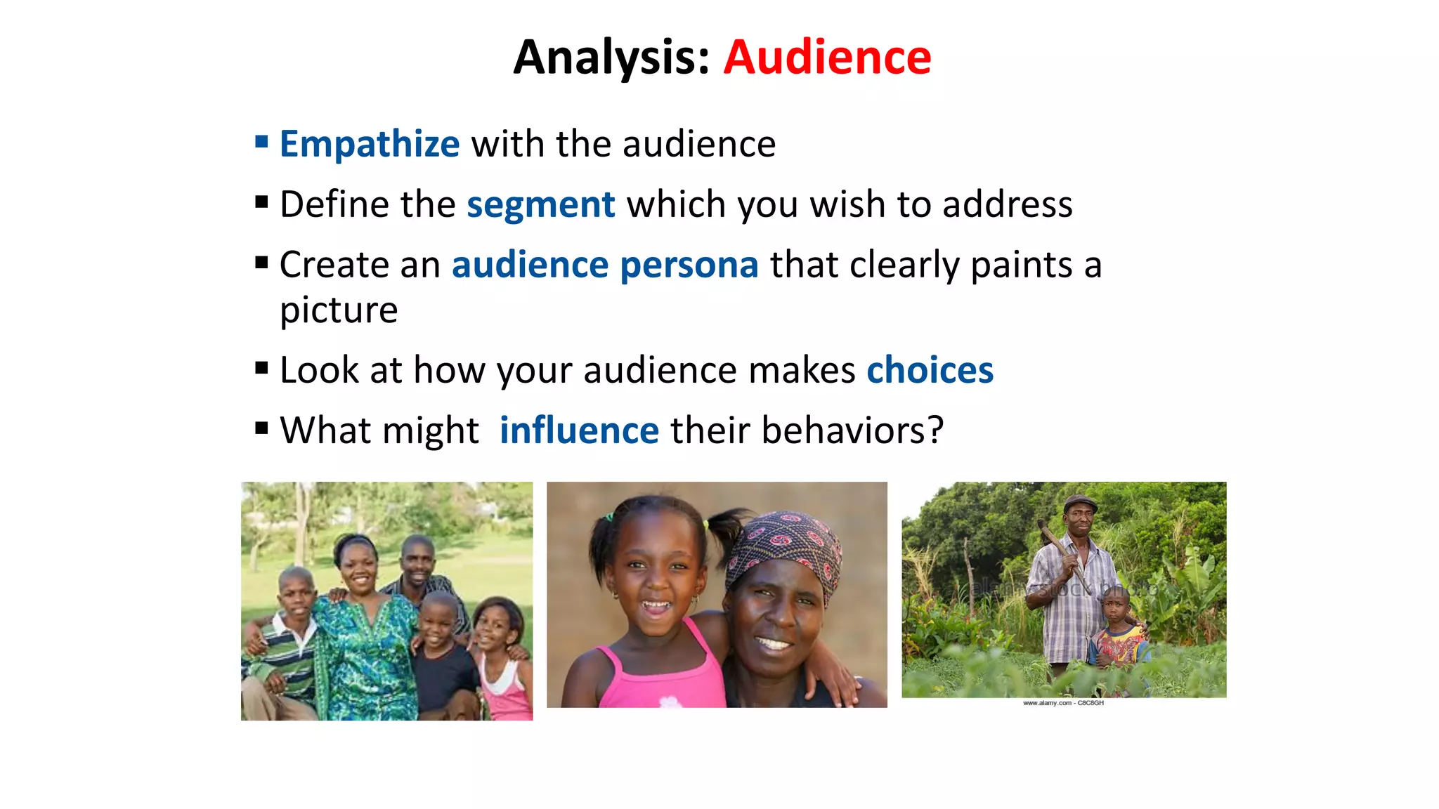 Analysis: Audience
 Empathize with the audience
 Define the segment which you wish to address
 Create an audience persona that clearly paints a
picture
 Look at how your audience makes choices
 What might influence their behaviors?
 
