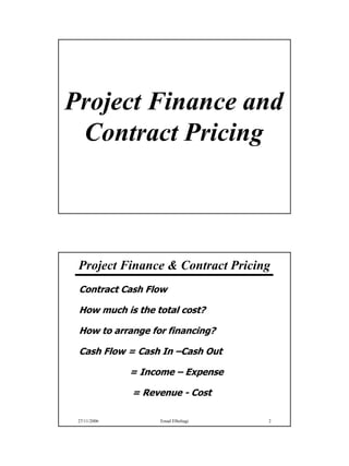 Project Finance and
 Contract Pricing



 Project Finance & Contract Pricing
 Contract Cash Flow

 How much is the total cost?

 How to arrange for financing?

 Cash Flow = Cash In –Cash Out

              = Income – Expense

              = Revenue - Cost

 27/11/2006        Emad Elbeltagi   2




                                        1
 