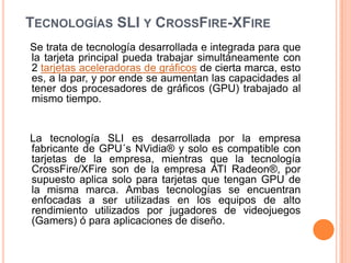 Tecnologías SLI y CrossFire-XFire   Se trata de tecnología desarrollada e integrada para que la tarjeta principal pueda trabajar simultáneamente con 2 tarjetas aceleradoras de gráficos de cierta marca, esto es, a la par, y por ende se aumentan las capacidades al tener dos procesadores de gráficos (GPU) trabajado al mismo tiempo.    La tecnología SLI es desarrollada por la empresa fabricante de GPU´sNVidia® y solo es compatible con tarjetas de la empresa, mientras que la tecnología CrossFire/XFire son de la empresa ATI Radeon®, por supuesto aplica solo para tarjetas que tengan GPU de la misma marca. Ambas tecnologías se encuentran enfocadas a ser utilizadas en los equipos de alto rendimiento utilizados por jugadores de videojuegos (Gamers) ó para aplicaciones de diseño.    
