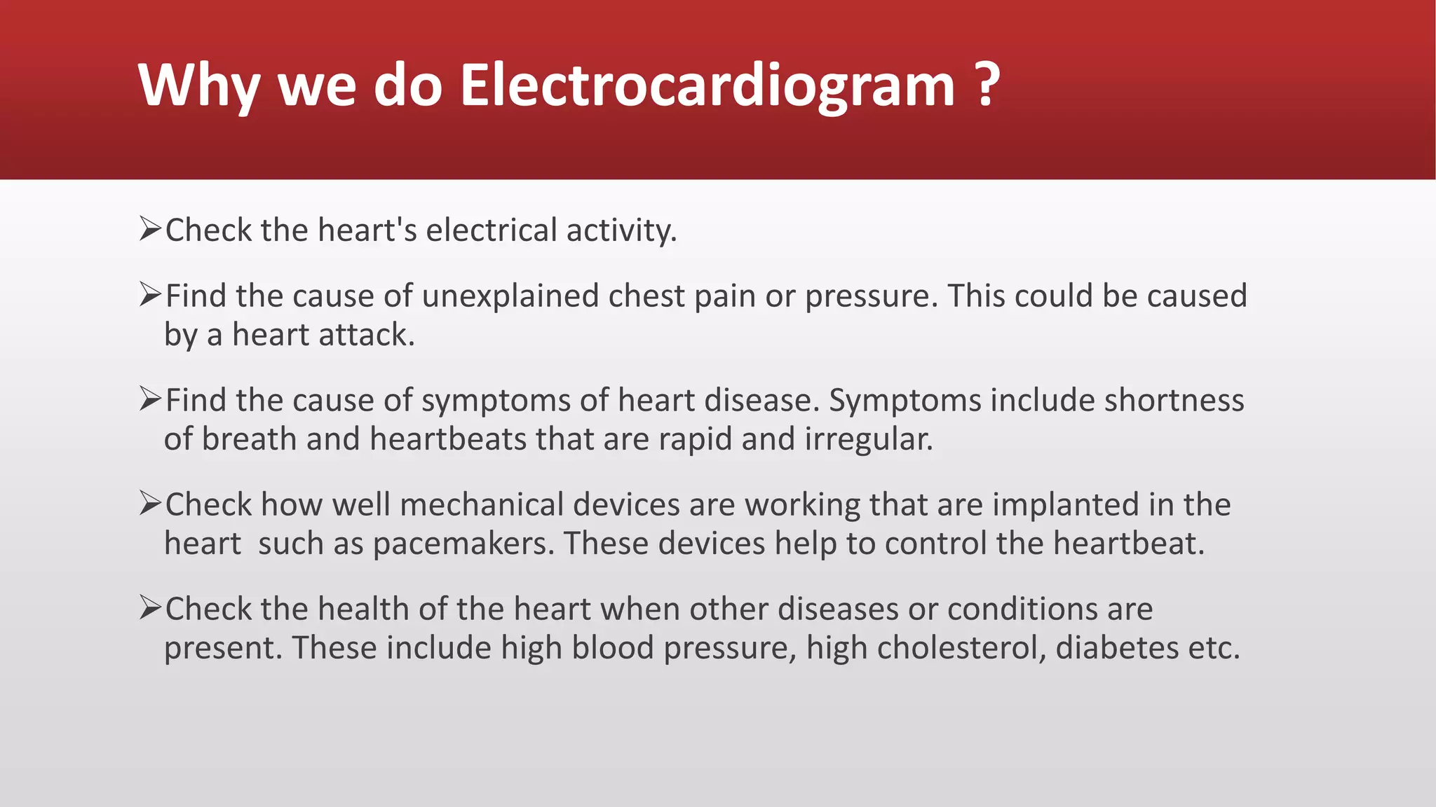 Why we do Electrocardiogram ?
Check the heart's electrical activity.
Find the cause of unexplained chest pain or pressure. This could be caused
by a heart attack.
Find the cause of symptoms of heart disease. Symptoms include shortness
of breath and heartbeats that are rapid and irregular.
Check how well mechanical devices are working that are implanted in the
heart such as pacemakers. These devices help to control the heartbeat.
Check the health of the heart when other diseases or conditions are
present. These include high blood pressure, high cholesterol, diabetes etc.
 