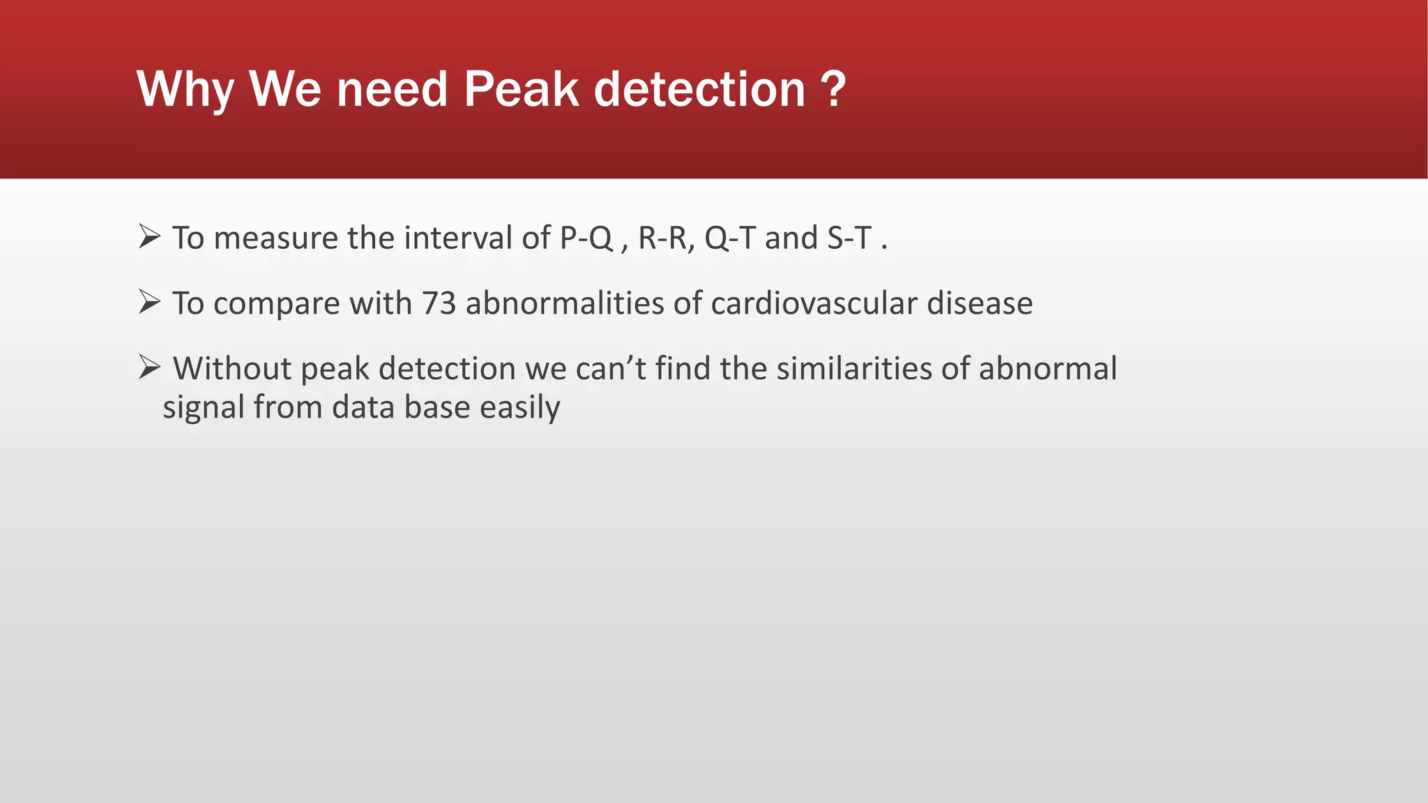 Why We need Peak detection ?
 To measure the interval of P-Q , R-R, Q-T and S-T .
 To compare with 73 abnormalities of cardiovascular disease
 Without peak detection we can’t find the similarities of abnormal
signal from data base easily
 