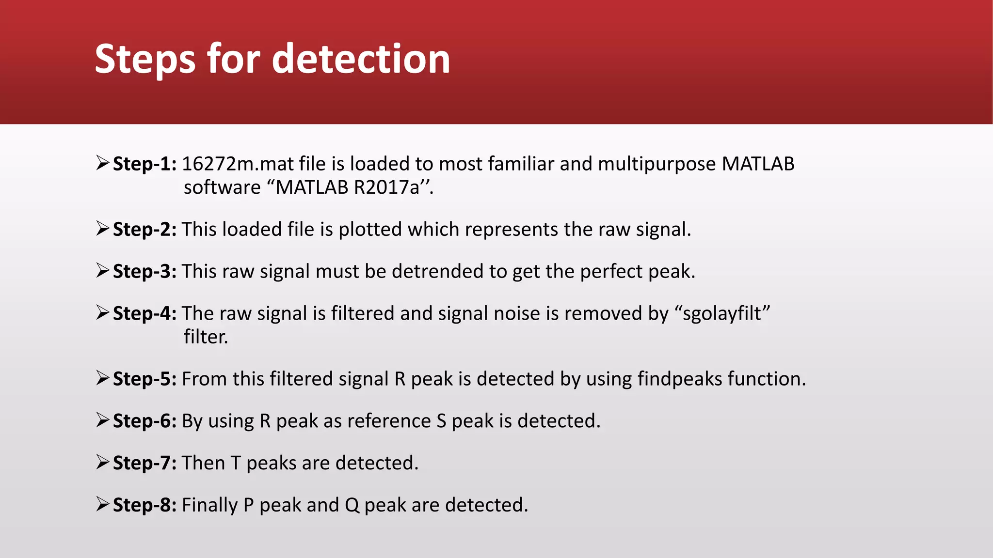 Steps for detection
Step-1: 16272m.mat file is loaded to most familiar and multipurpose MATLAB
software “MATLAB R2017a’’.
Step-2: This loaded file is plotted which represents the raw signal.
Step-3: This raw signal must be detrended to get the perfect peak.
Step-4: The raw signal is filtered and signal noise is removed by “sgolayfilt”
filter.
Step-5: From this filtered signal R peak is detected by using findpeaks function.
Step-6: By using R peak as reference S peak is detected.
Step-7: Then T peaks are detected.
Step-8: Finally P peak and Q peak are detected.
 