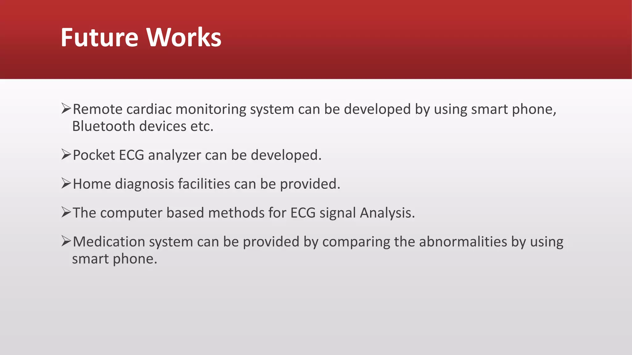 Future Works
Remote cardiac monitoring system can be developed by using smart phone,
Bluetooth devices etc.
Pocket ECG analyzer can be developed.
Home diagnosis facilities can be provided.
The computer based methods for ECG signal Analysis.
Medication system can be provided by comparing the abnormalities by using
smart phone.
 