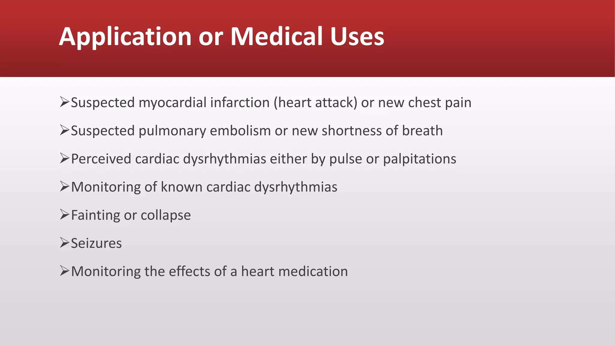 Application or Medical Uses
Suspected myocardial infarction (heart attack) or new chest pain
Suspected pulmonary embolism or new shortness of breath
Perceived cardiac dysrhythmias either by pulse or palpitations
Monitoring of known cardiac dysrhythmias
Fainting or collapse
Seizures
Monitoring the effects of a heart medication
 