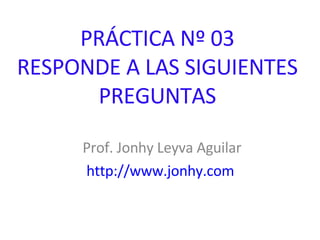 PRÁCTICA Nº 03 RESPONDE A LAS SIGUIENTES PREGUNTAS Prof. Jonhy Leyva Aguilar http://www.jonhy.com   