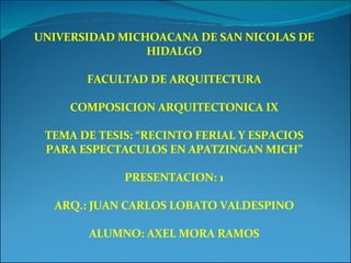 UNIVERSIDAD MICHOACANA DE SAN NICOLAS DE HIDALGO FACULTAD DE ARQUITECTURA COMPOSICION ARQUITECTONICA IX TEMA DE TESIS: “RECINTO FERIAL Y ESPACIOS PARA ESPECTACULOS EN APATZINGAN MICH” PRESENTACION: 1 ARQ.: JUAN CARLOS LOBATO VALDESPINO ALUMNO: AXEL MORA RAMOS 