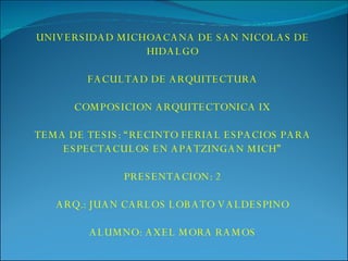 UNIVERSIDAD MICHOACANA DE SAN NICOLAS DE HIDALGO FACULTAD DE ARQUITECTURA COMPOSICION ARQUITECTONICA IX TEMA DE TESIS: “RECINTO FERIAL ESPACIOS PARA ESPECTACULOS EN APATZINGAN MICH” PRESENTACION: 2 ARQ.: JUAN CARLOS LOBATO VALDESPINO ALUMNO: AXEL MORA RAMOS 