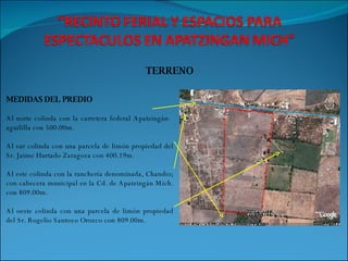 TERRENO MEDIDAS DEL PREDIO Al norte colinda con la carretera federal Apatzingán-  aguililla con 500.00m. Al sur colinda con una parcela de limón propiedad del Sr. Jaime Hurtado Zaragoza con 400.19m. Al este colinda con la ranchería denominada, Chandio; con cabecera municipal en la Cd. de Apatzingán Mich. con 809.00m. Al oeste colinda con una parcela de limón propiedad del Sr. Rogelio Santoyo Orozco con 809.00m. 