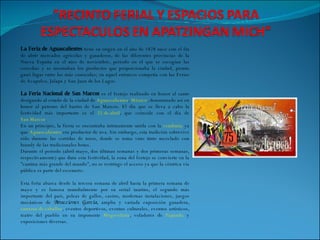 La Feria de Aguascalientes  tiene su origen en el año de 1828 nace con el fin de abrir mercados agrícolas y ganaderos, de las diferentes provincias de la Nueva España en el mes de noviembre, período en el que se escogían las cosechas y se mostraban los productos que proporcionaba la ciudad, pronto ganó lugar entre las más conocidas; en aquel entonces competía con las Ferias de Acapulco, Jalapa y San Juan de los Lagos. La Feria Nacional de San Marcos  es el festejo realizado en honor al santo designado al estado de la ciudad de  Aguascalientes ,  México , denominado así en honor al patrono del barrio de San Marcos. El día que se lleva a cabo la festividad más importante es el  25 de abril , que coincide con el día de  San Marcos . En un principio, la fiesta se encontraba íntimamente unida con la  vendimia  ya que  Aguascalientes  era productor de uva. Sin embargo, esta tradición sobrevive sólo durante las corridas de toros, donde se toma vino tinto mezclado con brandy de las tradicionales botas. Durante el periodo (abril-mayo, dos últimas semanas y dos primeras semanas, respectivamente) que dura esta festividad, la zona del festejo se convierte en la "cantina más grande del mundo", no se restringe el acceso ya que la céntrica vía pública es parte del escenario. Esta feria abarca desde la tercera semana de abril hasta la primera semana de mayo y es famosa mundialmente por su serial taurino, el segundo más importante del país, peleas de gallos, casino, modernas instalaciones, juegos mecánicos de  Atracciones García,  amplia y variada exposición ganadera,  carreras de caballos , eventos deportivos, eventos culturales, eventos artísticos, teatro del pueblo en su imponente  Megavelaria , voladores de  Papantla  y exposiciones diversas. 