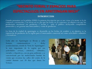 INTRODUCCION Cuando pensamos en la palabra FERIA la primera descripción que se nos viene a la mente es la de comercio y recreación, y en efecto así es, por que las ferias en su comienzo, su objetivo era que los productores mostraran sus productos e invitar a  todo el público incluyendo compradores potenciales y así generar una intercambio y venta de productos . La feria de la ciudad de apatzingán se desarrolla en las fechas de octubre y su objetivo es la exposición de productos de la región para el intercambio comercial así como actividades culturales y recreativas. Cada año en Apatzingán se llevan a cabo festejos conmemorativos a dicho acontecimiento, siendo la "feria de Apatzingán", la más importante de la región por sus actividades cívicas, artísticas, culturales, sociales y deportivas, con un gran ambiente y se caracterizada por las tradicionales bandas de viento que recorren las calles del centro de la ciudad durante casi 20 días que duran los festejos. 