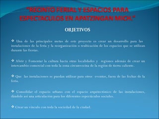 OBJETIVOS  Una de las principales metas de este proyecto es crear un desarrollo para las  instalaciones de la feria y la reorganización o reubicación de los espacios que se utilizan durante las fiestas. Abrir y Fomentar la cultura hacia otras localidades y  regiones además de crear un intercambio comercial con toda la zona circunvecina de la región de tierra caliente. Que  las instalaciones se puedan utilizar para otros  eventos, fuera de las fechas de la feria.  Consolidar el espacio urbano con el espacio arquitectónico de las instalaciones, dándole así una articulación para los diferentes espectáculos sociales. Crear un vínculo con toda la sociedad de la ciudad. 