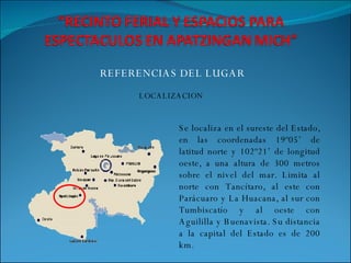 REFERENCIAS DEL LUGAR LOCALIZACION Se localiza en el sureste del Estado, en las coordenadas 19º05’ de latitud norte y 102º21’ de longitud oeste, a una altura de 300 metros sobre el nivel del mar. Limita al norte con Tancítaro, al este con Parácuaro y La Huacana, al sur con Tumbiscatío y al oeste con Aguililla y Buenavista. Su distancia a la capital del Estado es de 200 km. 