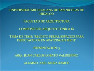 UNIVERSIDAD MICHOACANA DE SAN NICOLAS DE HIDALGO FACULTAD DE ARQUITECTURA COMPOSICION ARQUITECTONICA IX TEMA DE TESIS: “RECINTO FERIAL ESPACIOS PARA ESPECTACULOS EN APATZINGAN MICH” PRESENTACION: 3 ARQ.: JUAN CARLOS LOBATO VALDESPINO ALUMNO: AXEL MORA RAMOS 