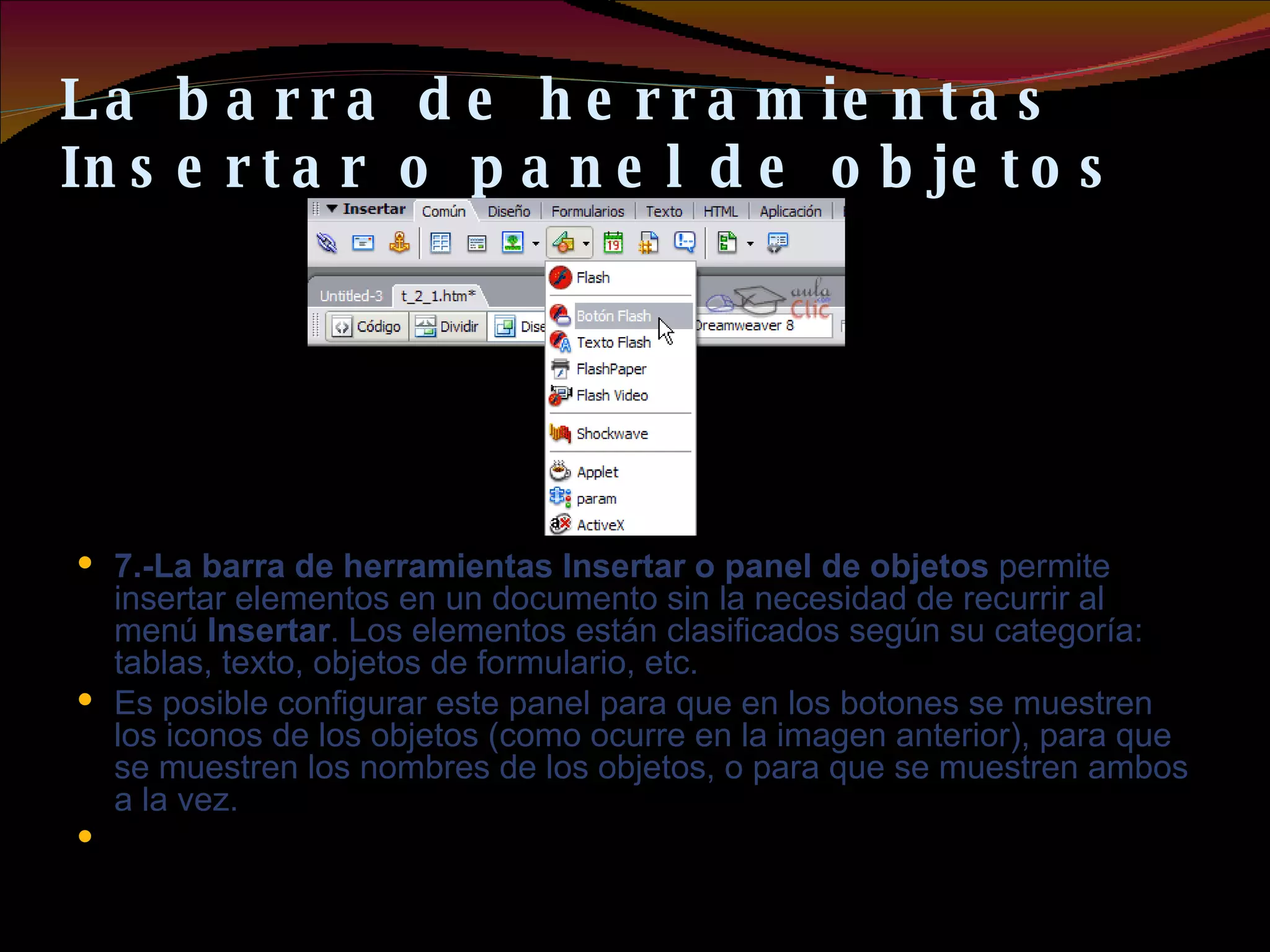 La barra de herramientas Insertar o panel de objetos 7.-La barra de herramientas Insertar o panel de objetos  permite insertar elementos en un documento sin la necesidad de recurrir al menú  Insertar . Los elementos están clasificados según su categoría: tablas, texto, objetos de formulario, etc.  Es posible configurar este panel para que en los botones se muestren los iconos de los objetos (como ocurre en la imagen anterior), para que se muestren los nombres de los objetos, o para que se muestren ambos a la vez.   
