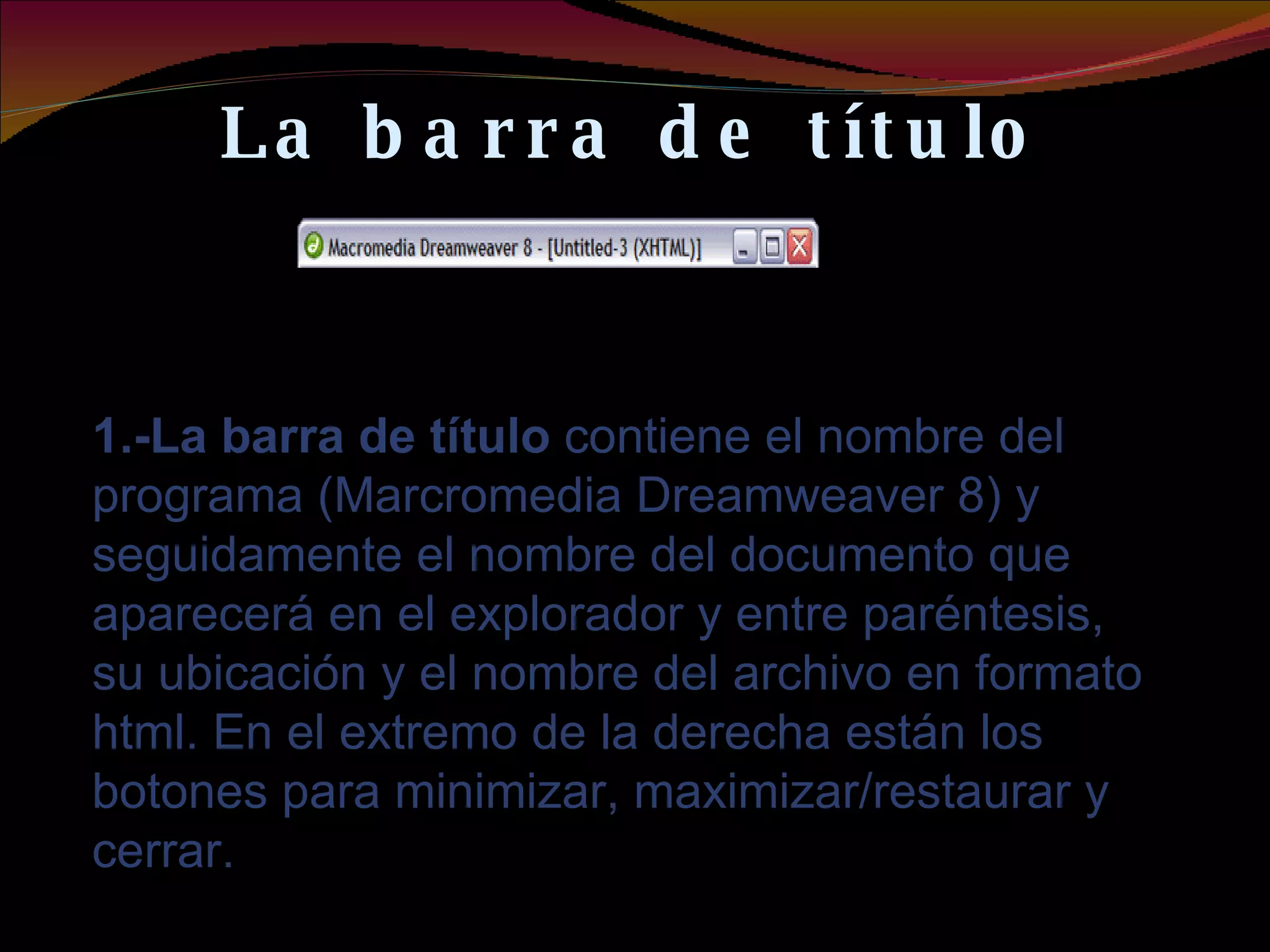 La barra de título 1.-La barra de título  contiene el nombre del programa (Marcromedia Dreamweaver 8) y seguidamente el nombre del documento que aparecerá en el explorador y entre paréntesis, su ubicación y el nombre del archivo en formato html. En el extremo de la derecha están los botones para minimizar, maximizar/restaurar y cerrar. 