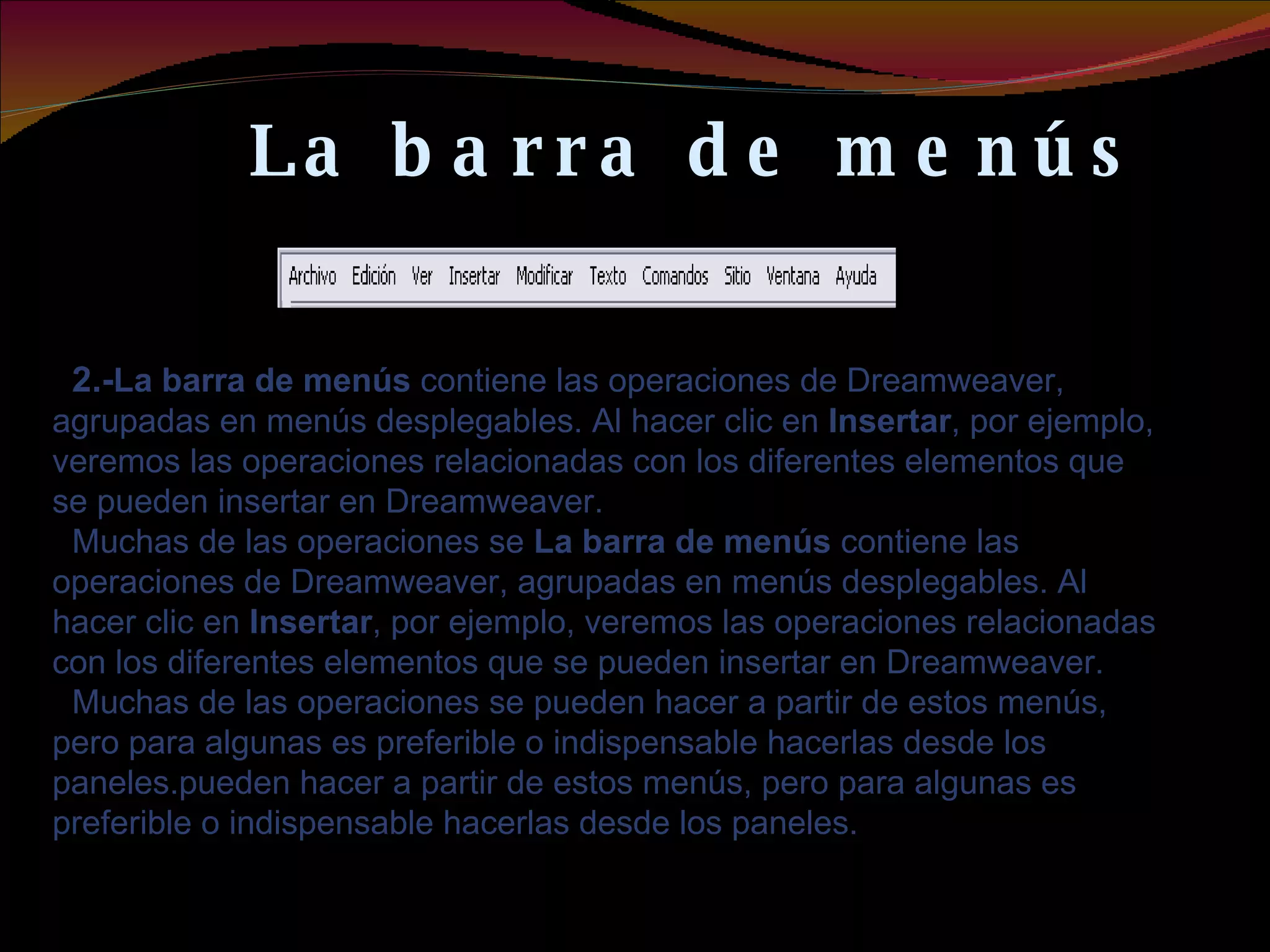 La barra de menús 2.- La barra de menús  contiene las operaciones de Dreamweaver, agrupadas en menús desplegables. Al hacer clic en  Insertar , por ejemplo, veremos las operaciones relacionadas con los diferentes elementos que se pueden insertar en Dreamweaver.  Muchas de las operaciones se  La barra de menús  contiene las operaciones de Dreamweaver, agrupadas en menús desplegables. Al hacer clic en  Insertar , por ejemplo, veremos las operaciones relacionadas con los diferentes elementos que se pueden insertar en Dreamweaver.  Muchas de las operaciones se pueden hacer a partir de estos menús, pero para algunas es preferible o indispensable hacerlas desde los paneles. pueden hacer a partir de estos menús, pero para algunas es preferible o indispensable hacerlas desde los paneles.   