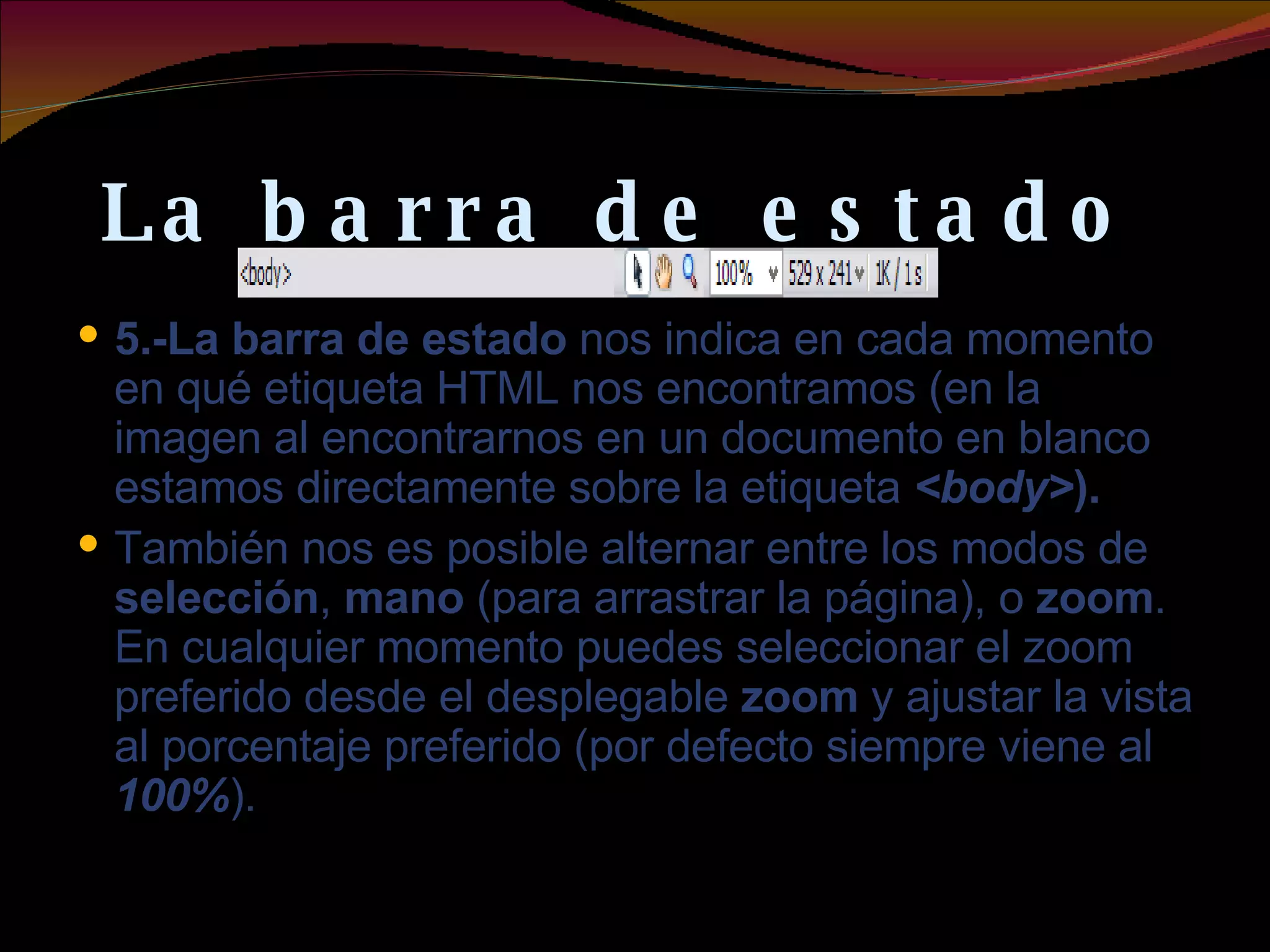 La barra de estado  5.-La barra de estado  nos indica en cada momento en qué etiqueta HTML nos encontramos (en la imagen al encontrarnos en un documento en blanco estamos directamente sobre la etiqueta  <body> ).  También nos es posible alternar entre los modos de  selección ,  mano  (para arrastrar la página), o  zoom . En cualquier momento puedes seleccionar el zoom preferido desde el desplegable  zoom  y ajustar la vista al porcentaje preferido (por defecto siempre viene al  100% ). 