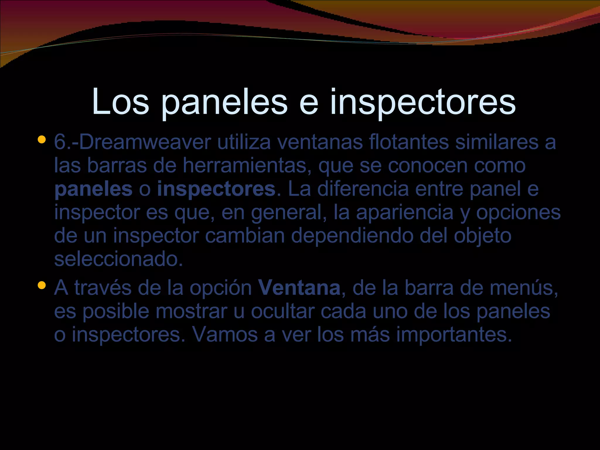 Los paneles e inspectores 6.-Dreamweaver utiliza ventanas flotantes similares a las barras de herramientas, que se conocen como  paneles  o  inspectores . La diferencia entre panel e inspector es que, en general, la apariencia y opciones de un inspector cambian dependiendo del objeto seleccionado. A través de la opción  Ventana , de la barra de menús, es posible mostrar u ocultar cada uno de los paneles o inspectores. Vamos a ver los más importantes. 