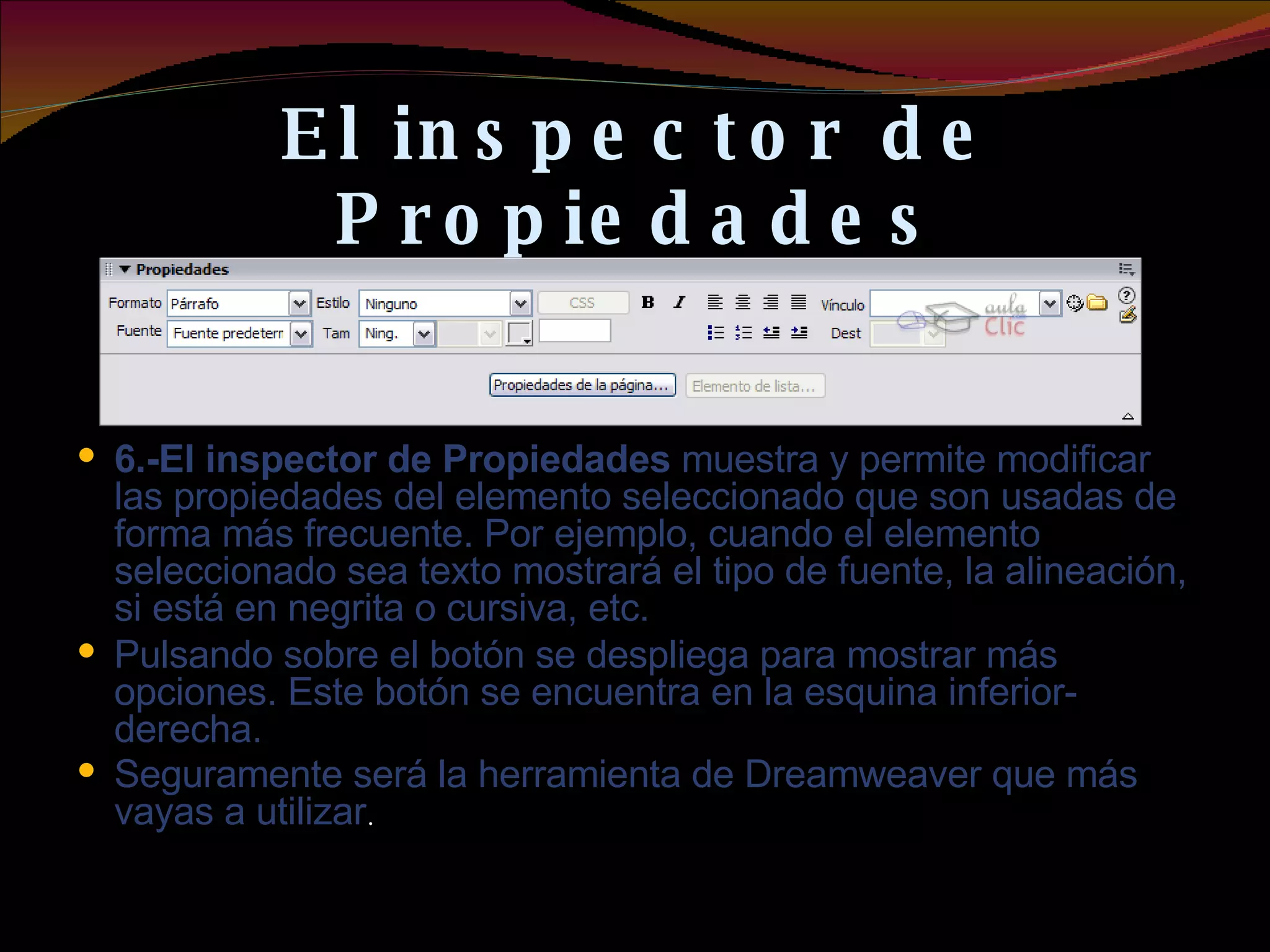 El inspector de Propiedades 6.-El inspector de Propiedades  muestra y permite modificar las propiedades del elemento seleccionado que son usadas de forma más frecuente. Por ejemplo, cuando el elemento seleccionado sea texto mostrará el tipo de fuente, la alineación, si está en negrita o cursiva, etc. Pulsando sobre el botón se despliega para mostrar más opciones. Este botón se encuentra en la esquina inferior-derecha. Seguramente será la herramienta de Dreamweaver que más vayas a utilizar . 