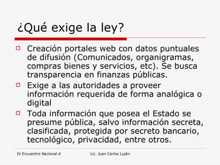 ¿Qué exige la ley? Creación portales web con datos puntuales de difusión (Comunicados, organigramas, compras bienes y servicios, etc). Se busca transparencia en finanzas públicas. Exige a las autoridades a proveer información requerida de forma analógica o digital Toda información que posea el Estado se presume pública, salvo información secreta, clasificada, protegida por secreto bancario, tecnológico, privacidad, entre otros.  