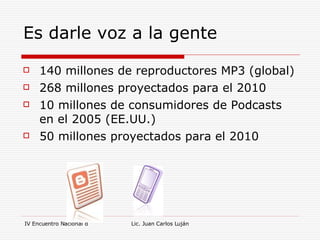 Es darle voz a la gente  140 millones de reproductores MP3 (global) 268 millones proyectados para el 2010 10 millones de consumidores de Podcasts en el 2005 (EE.UU.) 50 millones proyectados para el 2010 
