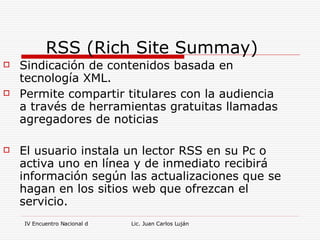 RSS (Rich Site Summay) Sindicación de contenidos basada en tecnología XML. Permite compartir titulares con la audiencia a través de herramientas gratuitas llamadas agregadores de noticias El usuario instala un lector RSS en su Pc o activa uno en línea y de inmediato recibirá información según las actualizaciones que se hagan en los sitios web que ofrezcan el servicio. 