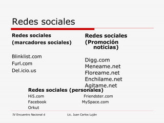 Redes sociales Redes sociales (marcadores sociales) Blinklist.com Furl.com Del.icio.us Redes sociales (Promoción noticias) Digg.com Meneame.net Floreame.net Enchilame.net Agitame.net Redes sociales (personales) Hi5.com  Friendster.com Facebook  MySpace.com Orkut 