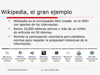 Wikipedia, el gran ejemplo Wikipedia es la enciclopedia libre creada  en el 2001 con aportes de los cibernautas. Reúne 10,000 editores activos y más de un millón de artículos en 50 idiomas. Permite la participación voluntaria pero establece normas para respetar la propiedad intelectual de la información. 
