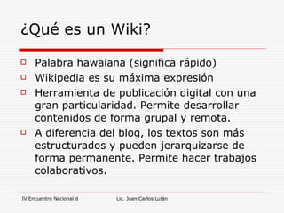 ¿Qué es un Wiki? Palabra hawaiana (significa rápido) Wikipedia es su máxima expresión Herramienta de publicación digital con una gran particularidad. Permite desarrollar contenidos de forma grupal y remota. A diferencia del blog, los textos son más estructurados y pueden jerarquizarse de forma permanente. Permite hacer trabajos colaborativos. 
