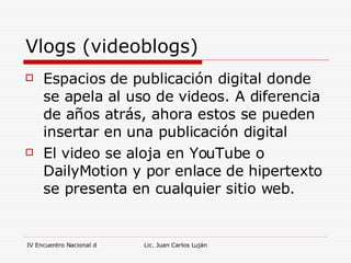 Vlogs (videoblogs) Espacios de publicación digital donde se apela al uso de videos. A diferencia de años atrás, ahora estos se pueden insertar en una publicación digital El video se aloja en YouTube o DailyMotion y por enlace de hipertexto se presenta en cualquier sitio web. 