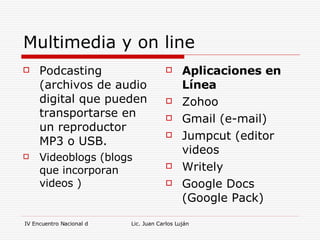 Multimedia y on line Podcasting (archivos de audio digital que pueden transportarse en un reproductor MP3 o USB. Videoblogs (blogs que incorporan videos ) Aplicaciones en Línea Zohoo  Gmail (e-mail) Jumpcut (editor videos Writely Google Docs (Google Pack) 
