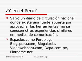 ¿Y en el Perú? Salvo un diario de circulación nacional donde existe una fuerte apuesta por aprovechar las herramientas, no se conocen otras experiencias similares en medios de comunicación.  Espacios como Perublogs, Blogsperu.com, Blogalaxia, Videowebperu.com, Napa.com.pe, Floreame.net 