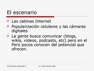 El escenario Las cabinas Internet Popularización celulares y las cámaras digitales La gente busca comunicar (blogs, wikis, videos, podcasts, etc) pero en el Perú pocos conocen del potencial que ofrecen. 