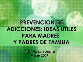 PREVENCION DE  ADICCIONES: IDEAS UTILES  PARA MADRES  Y PADRES DE FAMILIA Psic. Marcela Aguilar Marzo 2007   