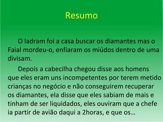 Resumo O ladram foi a casa buscar os diamantes mas o Faial mordeu-o, enfiaram os miúdos dentro de uma divisam. Depois a cabecilha chegou disse aos homens que eles eram uns incompetentes por terem metido crianças no negócio e não conseguirem recuperar os diamantes, ela disse que eles sabiam de mais e tinham de ser liquidados, eles ouviram que a chefe ia partir de avião daqui a 2horas, e que os… 