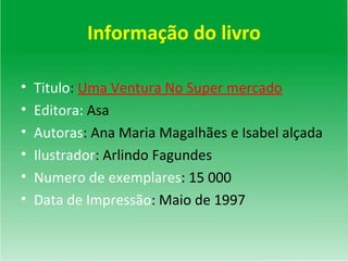 Informação do livro Titulo :  Uma Ventura No Super mercado Editora:  Asa Autoras : Ana Maria Magalhães e Isabel alçada Ilustrador : Arlindo Fagundes Numero de exemplares : 15 000  Data de Impressão : Maio de 1997 