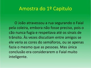 Amostra do 1º Capitulo O João atravessou a rua segurando o Faial pela coleira, embora não fosse preciso, pois o cão nunca fugia e respeitava até os sinais de trânsito. Às vezes discutiam entre amigos se ele veria as cores do semáforos, ou se apenas fazia o mesmo que as pessoas. Mas única conclusão era considerarem o Faial muito inteligente.  