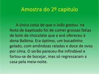 Amostra do 2º capitulo A única coisa de que o João gostou  na festa de baptizado foi de comer grossas fatias de bolo de chocolate que a avó ofereceu à dona Balbina. Era óptimo, um bocadinho gelado, com amêndoas raladas e doce de ovos por cima. O serão pareceu-lhe infindável e fartou-se de bocejar, mas só regressaram a casa pela meia-noite. 