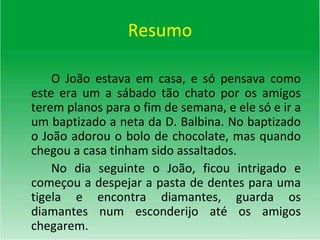 Resumo O João estava em casa, e só pensava como este era um a sábado tão chato por os amigos terem planos para o fim de semana, e ele só e ir a um baptizado a neta da D. Balbina. No baptizado o João adorou o bolo de chocolate, mas quando chegou a casa tinham sido assaltados. No dia seguinte o João, ficou intrigado e começou a despejar a pasta de dentes para uma tigela e encontra diamantes, guarda os diamantes num esconderijo até os amigos chegarem.  