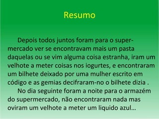 Resumo Depois todos juntos foram para o super-mercado ver se encontravam mais um pasta daquelas ou se vim alguma coisa estranha, iram um velhote a meter coisas nos iogurtes, e encontraram um bilhete deixado por uma mulher escrito em código e as gemias decifraram-no o bilhete dizia .  No dia seguinte foram a noite para o armazém do supermercado, não encontraram nada mas oviram um velhote a meter um liquido azul… 
