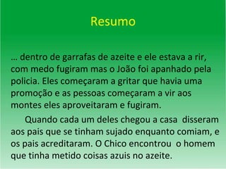Resumo …  dentro de garrafas de azeite e ele estava a rir, com medo fugiram mas o João foi apanhado pela policia. Eles começaram a gritar que havia uma promoção e as pessoas começaram a vir aos montes eles aproveitaram e fugiram. Quando cada um deles chegou a casa  disseram aos pais que se tinham sujado enquanto comiam, e os pais acreditaram. O Chico encontrou  o homem que tinha metido coisas azuis no azeite. 